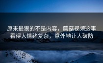 原来最狠的不是内容，蘑菇视频这事看得人情绪复杂，意外地让人破防