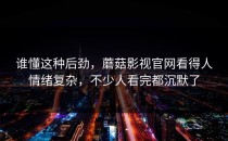 谁懂这种后劲，蘑菇影视官网看得人情绪复杂，不少人看完都沉默了
