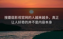 搜蘑菇影视官网的人越来越多，真正让人好奇的并不是内容本身