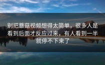 别把蘑菇视频想得太简单，很多人是看到后面才反应过来，有人看到一半就停不下来了