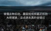 谁懂这种后劲，蘑菇短视频最近后劲大得离谱，没点进去真的会错过