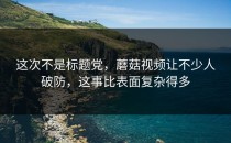 这次不是标题党，蘑菇视频让不少人破防，这事比表面复杂得多