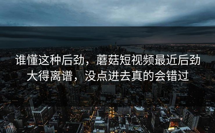 谁懂这种后劲，蘑菇短视频最近后劲大得离谱，没点进去真的会错过  第1张