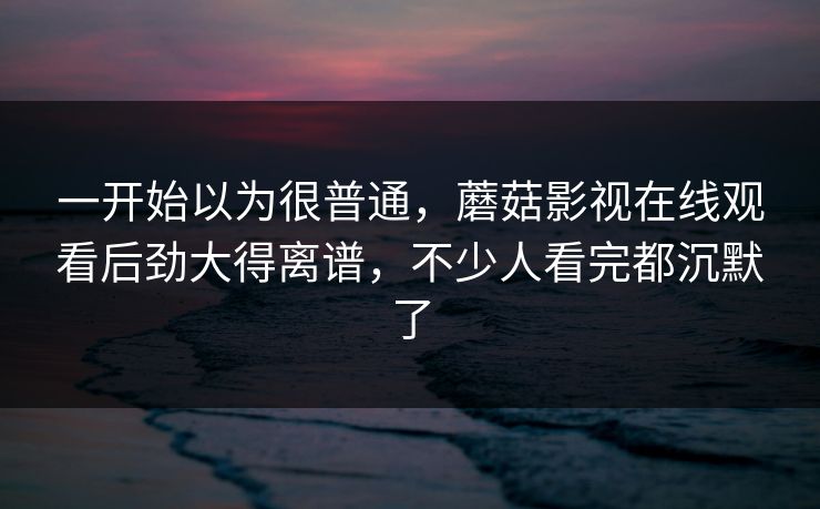 一开始以为很普通,蘑菇影视在线观看后劲大得离谱,不少人看完都沉默了 第1张 一开始以为很普通,蘑菇影视在线观看后劲大得离谱,不少人看完都沉默了 第1张