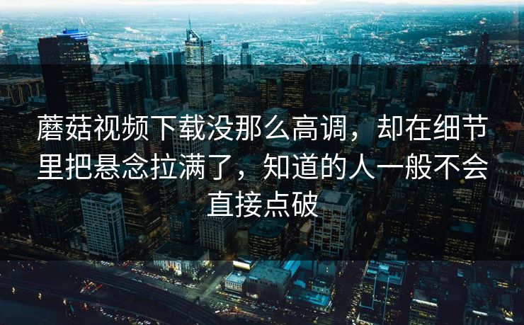 蘑菇视频下载没那么高调，却在细节里把悬念拉满了，知道的人一般不会直接点破  第1张