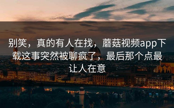 别笑，真的有人在找，蘑菇视频app下载这事突然被聊疯了，最后那个点最让人在意  第1张