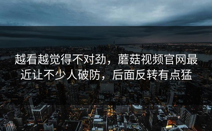 越看越觉得不对劲，蘑菇视频官网最近让不少人破防，后面反转有点猛  第1张