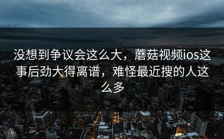 没想到争议会这么大，蘑菇视频ios这事后劲大得离谱，难怪最近搜的人这么多  第1张