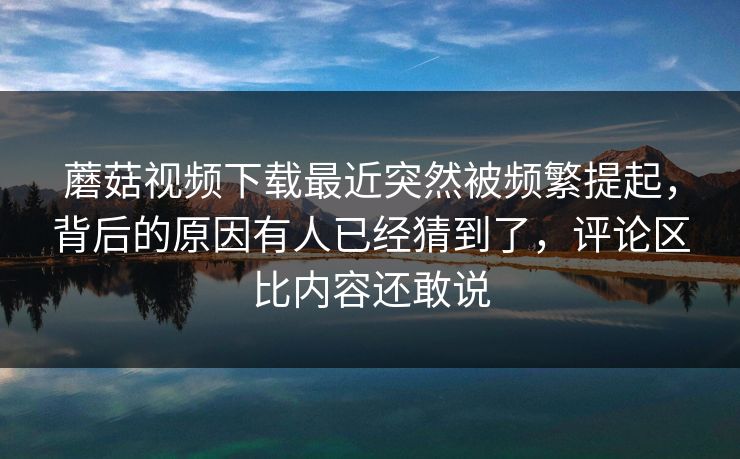 蘑菇视频下载最近突然被频繁提起,背后的原因有人已经猜到了,评论区比内容还敢说 第1张 蘑菇视频下载最近突然被频繁提起,背后的原因有人已经猜到了,评论区比内容还敢说 第1张