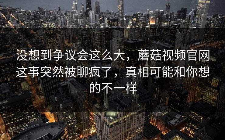 没想到争议会这么大,蘑菇视频官网这事突然被聊疯了,真相可能和你想的不一样 第1张 没想到争议会这么大,蘑菇视频官网这事突然被聊疯了,真相可能和你想的不一样 第1张