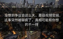 没想到争议会这么大，蘑菇视频官网这事突然被聊疯了，真相可能和你想的不一样