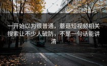 一开始以为很普通，蘑菇短视频相关搜索让不少人破防，不是一句话能讲清