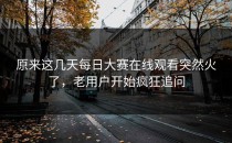 原来这几天<strong>每日大赛在线观看</strong>突然火了，老用户开始疯狂追问