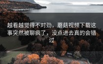 越看越觉得不对劲，蘑菇视频下载这事突然被聊疯了，没点进去真的会错过