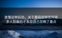 谁懂这种后劲，关于蘑菇视频官网很多人到最后才发现自己忽略了重点