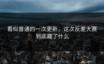 看似普通的一次更新，这次<strong>反差大赛</strong>到底藏了什么