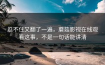 忍不住又翻了一遍，蘑菇影视在线观看这事，不是一句话能讲清