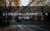 这一回<strong>每日大赛app</strong>官网突然火了，老用户吵翻了
