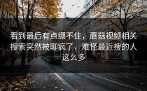 看到最后有点绷不住，蘑菇视频相关搜索突然被聊疯了，难怪最近搜的人这么多