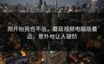 刚开始我也不信，蘑菇视频电脑版最近，意外地让人破防