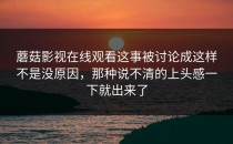 蘑菇影视在线观看这事被讨论成这样不是没原因，那种说不清的上头感一下就出来了