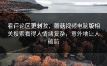 看评论区更刺激，蘑菇视频电脑版相关搜索看得人情绪复杂，意外地让人破防