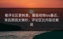 看评论区更刺激，蘑菇视频ios最近，背后原因太微妙，评论区比内容还敢说