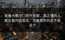 <strong>反差大赛</strong>冷门但不无聊，真正懂的人都在看内容变化，但最意外的还不是这个