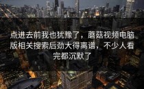 点进去前我也犹豫了，蘑菇视频电脑版相关搜索后劲大得离谱，不少人看完都沉默了