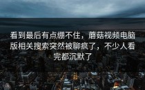 看到最后有点绷不住，蘑菇视频电脑版相关搜索突然被聊疯了，不少人看完都沉默了