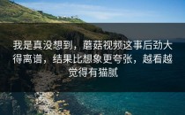 我是真没想到，蘑菇视频这事后劲大得离谱，结果比想象更夸张，越看越觉得有猫腻
