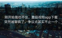 刚开始我也不信，蘑菇视频app下载突然被聊疯了，争议点其实不止一个