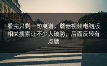 看完只剩一句离谱，蘑菇视频电脑版相关搜索让不少人破防，后面反转有点猛