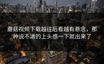 蘑菇视频下载越往后看越有悬念，那种说不清的上头感一下就出来了