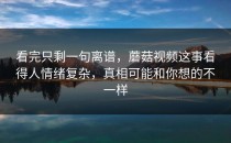 看完只剩一句离谱，蘑菇视频这事看得人情绪复杂，真相可能和你想的不一样
