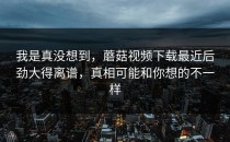 我是真没想到，蘑菇视频下载最近后劲大得离谱，真相可能和你想的不一样