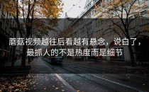 蘑菇视频越往后看越有悬念，说白了，最抓人的不是热度而是细节