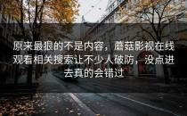原来最狠的不是内容，蘑菇影视在线观看相关搜索让不少人破防，没点进去真的会错过
