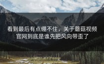 看到最后有点绷不住，关于蘑菇视频官网到底是谁先把风向带歪了
