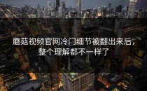 蘑菇视频官网冷门细节被翻出来后，整个理解都不一样了