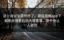 这一波讨论突然炸了，蘑菇视频app下载相关搜索后劲大得离谱，意外地让人破防