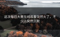 这次每日大赛在线观看突然火了，不少人突然沉默