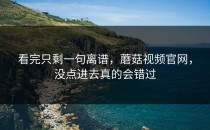 看完只剩一句离谱，蘑菇视频官网，没点进去真的会错过