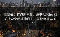 看到最后有点绷不住，蘑菇视频ios相关搜索突然被聊疯了，争议点其实不止一个