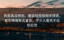 我是真没想到，蘑菇短视频相关搜索，看完情绪有点复杂，不少人看完才后知后觉