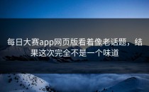 <strong>每日大赛app</strong>网页版看着像老话题，结果这次完全不是一个味道