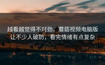 越看越觉得不对劲，蘑菇视频电脑版让不少人破防，看完情绪有点复杂