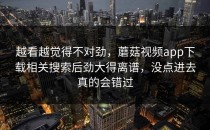 越看越觉得不对劲，蘑菇视频app下载相关搜索后劲大得离谱，没点进去真的会错过
