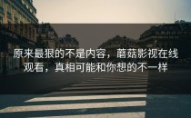 原来最狠的不是内容，蘑菇影视在线观看，真相可能和你想的不一样