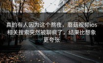 真的有人因为这个熬夜，蘑菇视频ios相关搜索突然被聊疯了，结果比想象更夸张